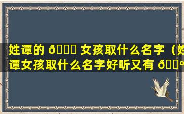 姓谭的 🐘 女孩取什么名字（姓谭女孩取什么名字好听又有 🐺 贵气的）